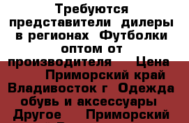 Требуются представители. дилеры в регионах! Футболки оптом от производителя!  › Цена ­ 500 - Приморский край, Владивосток г. Одежда, обувь и аксессуары » Другое   . Приморский край,Владивосток г.